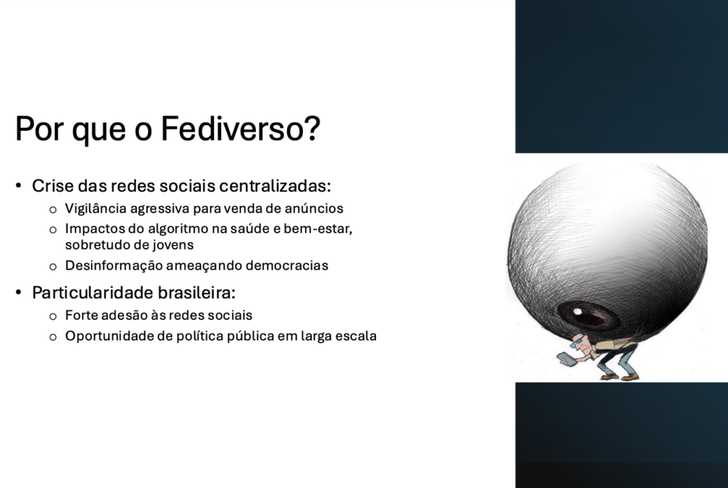Por que o Fediverso?​

Crise das redes sociais centralizadas:​
- Vigilância agressiva para venda de anúncios​
- Impactos do algoritmo na saúde e bem-estar, sobretudo de jovens​
- Desinformação ameaçando democracias​

Particularidade brasileira:​
- Forte adesão às redes sociais​
- Oportunidade de política pública em larga escala​