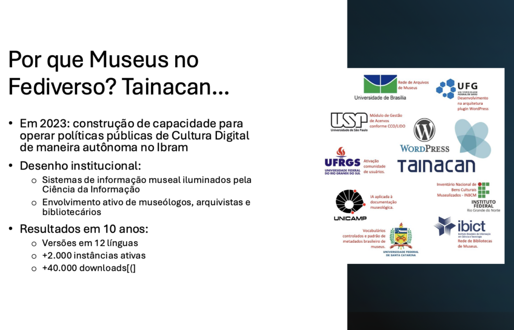 Por que Museus no Fediverso? Tainacan...​

Em 2023: construção de capacidade para operar políticas públicas de Cultura Digital de maneira autônoma no Ibram​

Desenho institucional:​
- Sistemas de informação museal iluminados pela Ciência da Informação​
- Envolvimento ativo de museólogos, arquivistas e bibliotecários​

Resultados em 10 anos:​
- Versões em 12 línguas​
- +2.000 instâncias ativas​
- +40.000 downloads[(]​