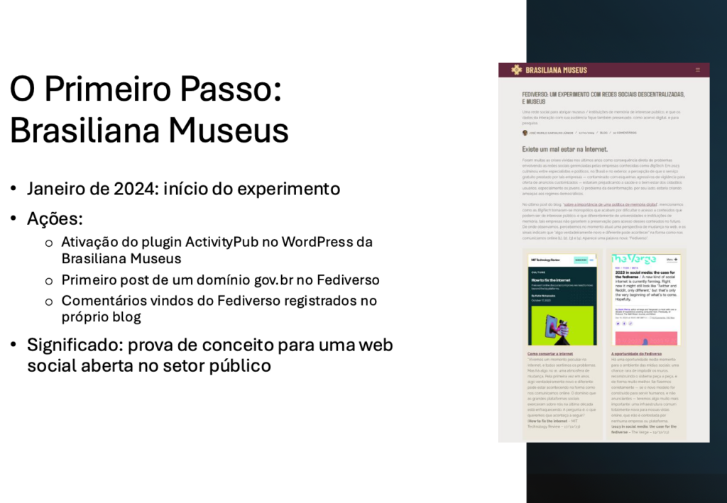 O Primeiro Passo: Brasiliana Museus​

Janeiro de 2024: início do experimento​

Ações:​
- Ativação do plugin ActivityPub no WordPress da Brasiliana Museus​
- Primeiro post de um domínio gov.br no Fediverso​
- Comentários vindos do Fediverso registrados no próprio blog​

Significado: prova de conceito para uma web social aberta no setor público​