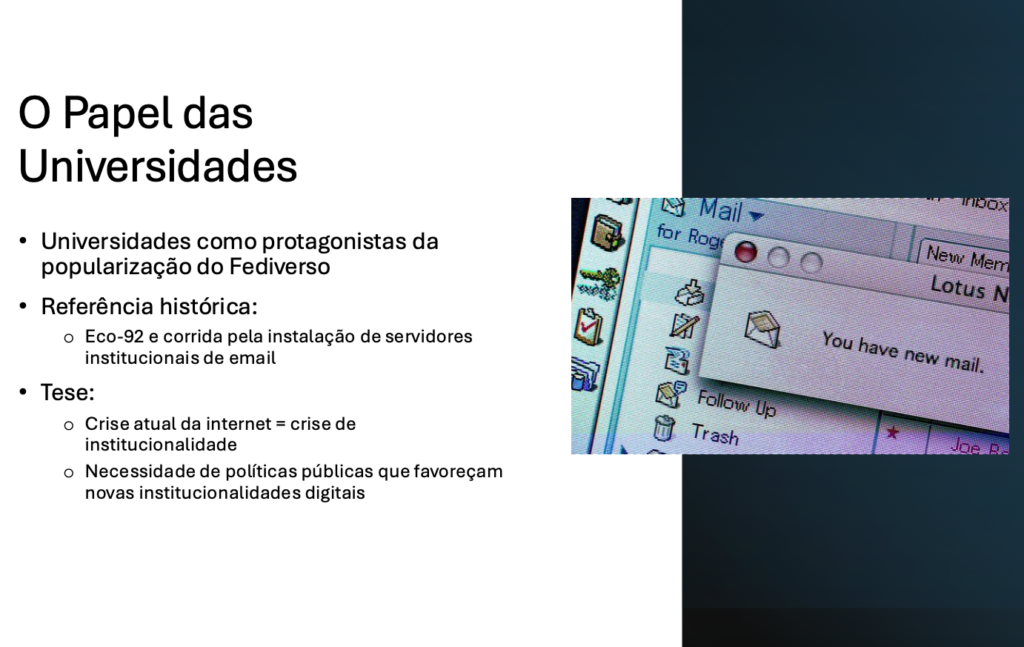O Papel das Universidades​

Universidades como protagonistas da popularização do Fediverso​

Referência histórica:​
- Eco-92 e corrida pela instalação de servidores institucionais de email​

Tese:​
- Crise atual da internet = crise de institucionalidade​
- Necessidade de políticas públicas que favoreçam novas institucionalidades digitais​