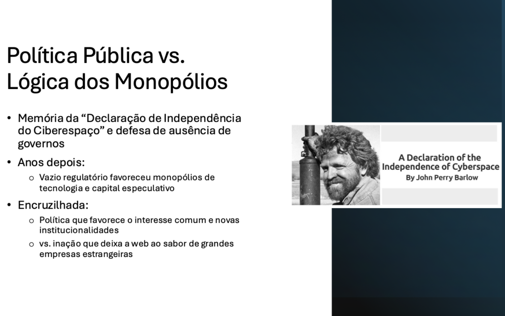 Política Pública vs. Lógica dos Monopólios​

Memória da “Declaração de Independência do Ciberespaço” e defesa de ausência de governos​

Anos depois:​
- Vazio regulatório favoreceu monopólios de tecnologia e capital especulativo​

Encruzilhada:​
- Política que favorece o interesse comum e novas institucionalidades​
- vs. inação que deixa a web ao sabor de grandes empresas estrangeiras​