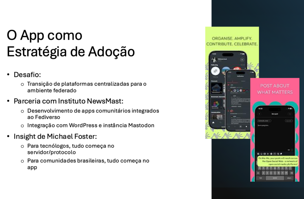 O App como​ Estratégia de Adoção​

Desafio:​
- Transição de plataformas centralizadas para o ambiente federado​

Parceria com Instituto NewsMast:​
- Desenvolvimento de apps comunitários integrados ao Fediverso​
- Integração com WordPress e instância Mastodon​

Insight de Michael Foster:​
- Para tecnólogos, tudo começa no servidor/protocolo​
- Para comunidades brasileiras, tudo começa no app​