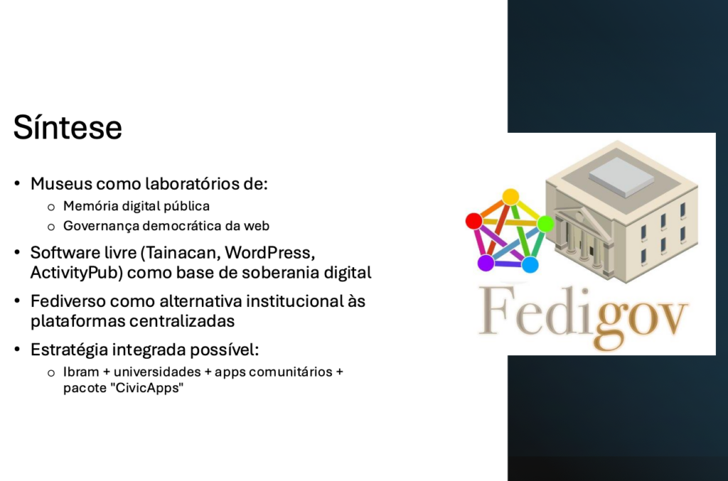 Síntese​

Museus como laboratórios de:​
- Memória digital pública​
- Governança democrática da web​

Software livre (Tainacan, WordPress, ActivityPub) como base de soberania digital​

Fediverso como alternativa institucional às plataformas centralizadas​

Estratégia integrada possível:​
- Ibram + universidades + apps comunitários + pacote "CivicApps"​
