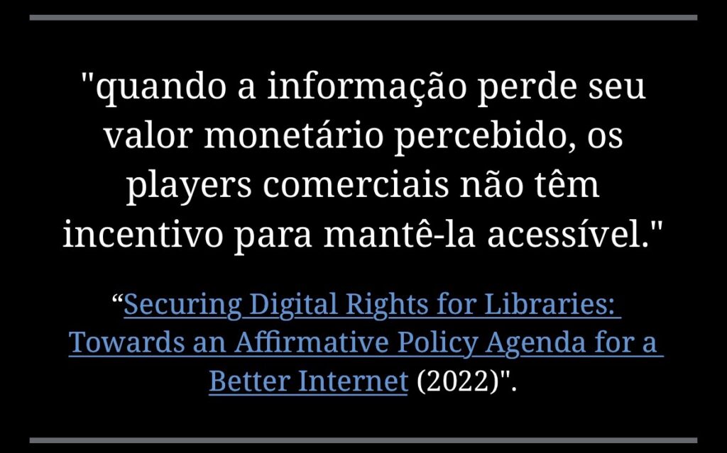 “quando a informação perde seu valor monetário percebido, os players comerciais não têm incentivo para mantê-la acessível.”
“Securing Digital Rights for Libraries: Towards an Affirmative Policy Agenda for a Better Internet (2022)”