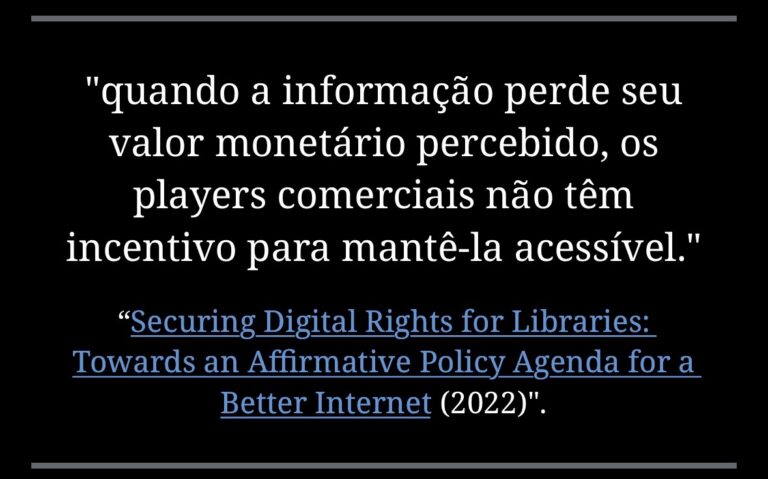 "quando a informação perde seu valor monetário percebido, os players comerciais não têm incentivo para mantê-la acessível." "Securing Digital Rights for Libraries: Towards an Affirmative Policy Agenda for a Better Internet (2022)"